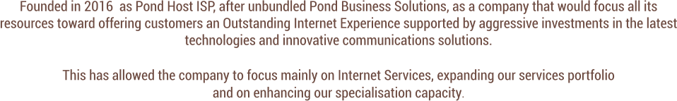 Founded in 2016  as Pond Host ISP, after unbundled Pond Business Solutions, as a company that would focus all its resources toward offering customers an Outstanding Internet Experience supported by aggressive investments in the latest technologies and innovative communications solutions.   This has allowed the company to focus mainly on Internet Services, expanding our services portfolio  and on enhancing our specialisation capacity.