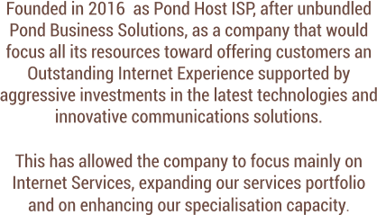 Founded in 2016  as Pond Host ISP, after unbundled Pond Business Solutions, as a company that would focus all its resources toward offering customers an Outstanding Internet Experience supported by aggressive investments in the latest technologies and innovative communications solutions.   This has allowed the company to focus mainly on Internet Services, expanding our services portfolio  and on enhancing our specialisation capacity.