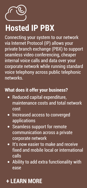 Hosted IP PBX Connecting your system to our network via Internet Protocol (IP) allows your private branch exchange (PBX) to support seamless video conferencing, cheaper​ internal voice calls and data over your corporate network while running standard voice telephony across public telephonic networks.  What does it offer your business? •	Reduced capital expenditure, maintenance costs and total network cost •	Increased access to converged applications •	Seamless support for remote communication across a private corporate network •	It's now easier to make and receive fixed and mobile local or international calls •	Ability to add extra functionality with ease​  + LEARN MORE
