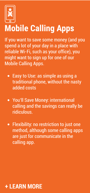 Mobile Calling Apps If you want to save some money (and you spend a lot of your day in a place with reliable Wi-Fi, such as your office), you might want to sign up for one of our Mobile Calling Apps.   •	Easy to Use: as simple as using a traditional phone, without the nasty added costs  •	You’ll Save Money: international calling and the savings can really be ridiculous.  •	Flexibility: no restriction to just one method, although some calling apps are just for communicate in the calling app.  + LEARN MORE
